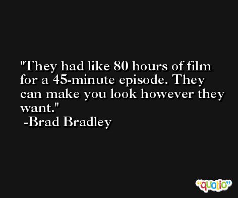 They had like 80 hours of film for a 45-minute episode. They can make you look however they want. -Brad Bradley