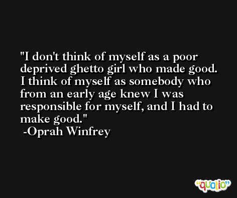 I don't think of myself as a poor deprived ghetto girl who made good. I think of myself as somebody who from an early age knew I was responsible for myself, and I had to make good. -Oprah Winfrey
