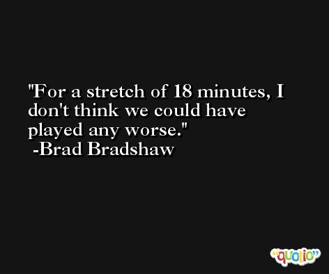 For a stretch of 18 minutes, I don't think we could have played any worse. -Brad Bradshaw
