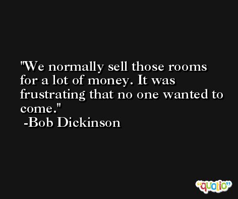 We normally sell those rooms for a lot of money. It was frustrating that no one wanted to come. -Bob Dickinson