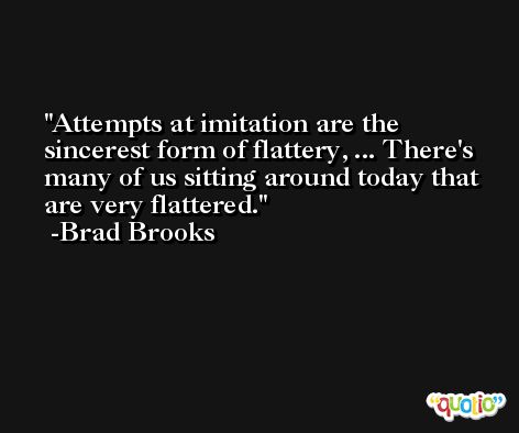 Attempts at imitation are the sincerest form of flattery, ... There's many of us sitting around today that are very flattered. -Brad Brooks