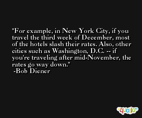 For example, in New York City, if you travel the third week of December, most of the hotels slash their rates. Also, other cities such as Washington, D.C. -- if you're traveling after mid-November, the rates go way down. -Bob Diener