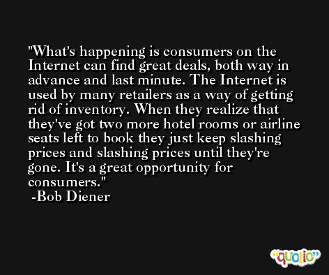 What's happening is consumers on the Internet can find great deals, both way in advance and last minute. The Internet is used by many retailers as a way of getting rid of inventory. When they realize that they've got two more hotel rooms or airline seats left to book they just keep slashing prices and slashing prices until they're gone. It's a great opportunity for consumers. -Bob Diener