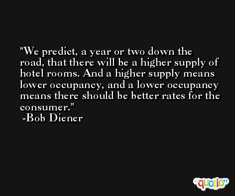 We predict, a year or two down the road, that there will be a higher supply of hotel rooms. And a higher supply means lower occupancy, and a lower occupancy means there should be better rates for the consumer. -Bob Diener