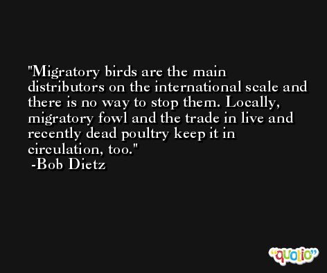 Migratory birds are the main distributors on the international scale and there is no way to stop them. Locally, migratory fowl and the trade in live and recently dead poultry keep it in circulation, too. -Bob Dietz