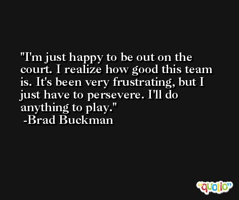 I'm just happy to be out on the court. I realize how good this team is. It's been very frustrating, but I just have to persevere. I'll do anything to play. -Brad Buckman