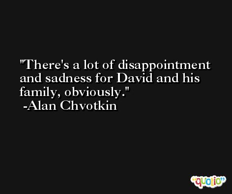 There's a lot of disappointment and sadness for David and his family, obviously. -Alan Chvotkin