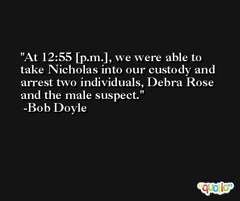 At 12:55 [p.m.], we were able to take Nicholas into our custody and arrest two individuals, Debra Rose and the male suspect. -Bob Doyle