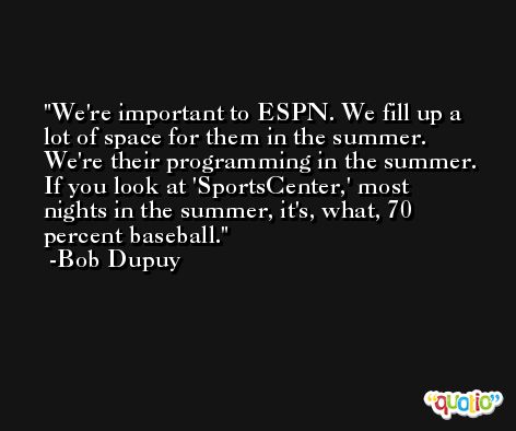 We're important to ESPN. We fill up a lot of space for them in the summer. We're their programming in the summer. If you look at 'SportsCenter,' most nights in the summer, it's, what, 70 percent baseball. -Bob Dupuy