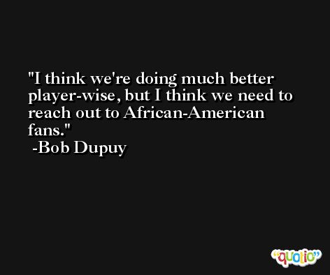 I think we're doing much better player-wise, but I think we need to reach out to African-American fans. -Bob Dupuy