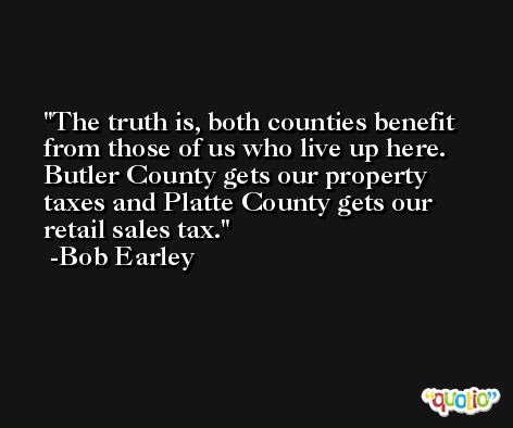 The truth is, both counties benefit from those of us who live up here. Butler County gets our property taxes and Platte County gets our retail sales tax. -Bob Earley