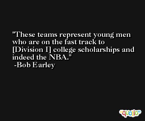 These teams represent young men who are on the fast track to [Division I] college scholarships and indeed the NBA. -Bob Earley