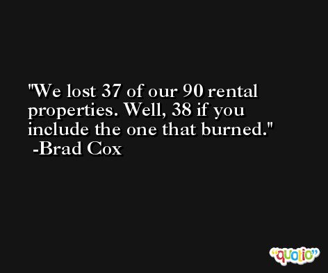 We lost 37 of our 90 rental properties. Well, 38 if you include the one that burned. -Brad Cox