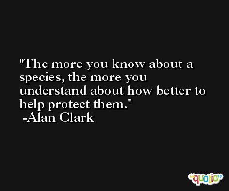 The more you know about a species, the more you understand about how better to help protect them. -Alan Clark