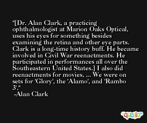 [Dr. Alan Clark, a practicing ophthalmologist at Marion Oaks Optical, uses his eyes for something besides examining the retina and other eye parts. Clark is a long-time history buff. He became involved in Civil War reenactments. He participated in performances all over the Southeastern United States.] I also did reenactments for movies, ... We were on sets for 'Glory', the 'Alamo', and 'Rambo 3'. -Alan Clark