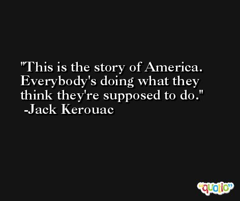 This is the story of America. Everybody's doing what they think they're supposed to do. -Jack Kerouac