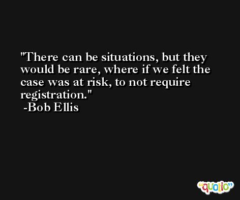 There can be situations, but they would be rare, where if we felt the case was at risk, to not require registration. -Bob Ellis