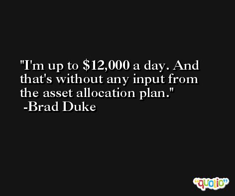 I'm up to $12,000 a day. And that's without any input from the asset allocation plan. -Brad Duke