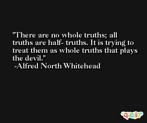 There are no whole truths; all truths are half- truths. It is trying to treat them as whole truths that plays the devil. -Alfred North Whitehead