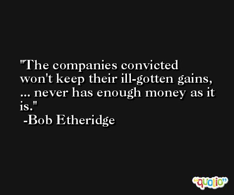 The companies convicted won't keep their ill-gotten gains, ... never has enough money as it is. -Bob Etheridge