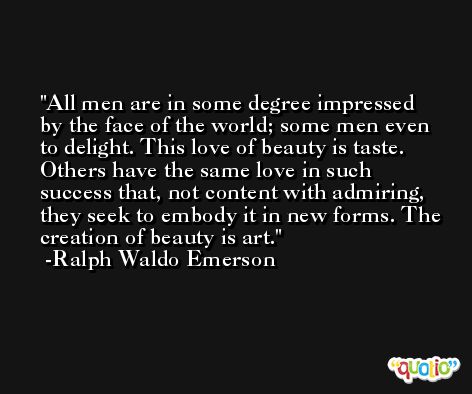 All men are in some degree impressed by the face of the world; some men even to delight. This love of beauty is taste. Others have the same love in such success that, not content with admiring, they seek to embody it in new forms. The creation of beauty is art. -Ralph Waldo Emerson