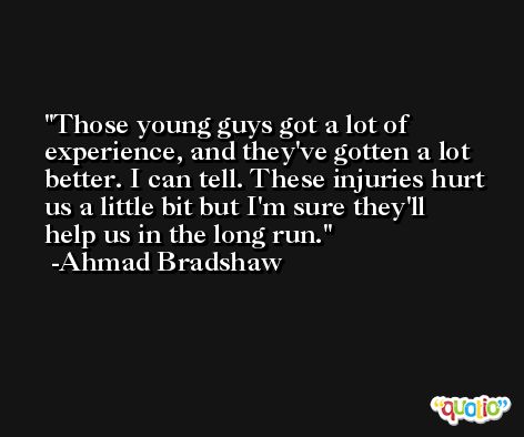 Those young guys got a lot of experience, and they've gotten a lot better. I can tell. These injuries hurt us a little bit but I'm sure they'll help us in the long run. -Ahmad Bradshaw