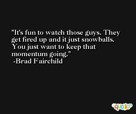 It's fun to watch those guys. They get fired up and it just snowballs. You just want to keep that momentum going. -Brad Fairchild