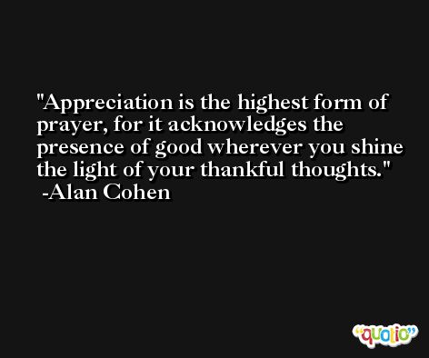 Appreciation is the highest form of prayer, for it acknowledges the presence of good wherever you shine the light of your thankful thoughts. -Alan Cohen