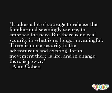It takes a lot of courage to release the familiar and seemingly secure, to embrace the new. But there is no real security in what is no longer meaningful. There is more security in the adventurous and exciting, for in movement there is life, and in change there is power. -Alan Cohen