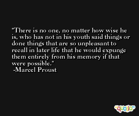 There is no one, no matter how wise he is, who has not in his youth said things or done things that are so unpleasant to recall in later life that he would expunge them entirely from his memory if that were possible. -Marcel Proust