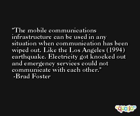 The mobile communications infrastructure can be used in any situation when communication has been wiped out. Like the Los Angeles (1994) earthquake. Electricity got knocked out and emergency services could not communicate with each other. -Brad Foster