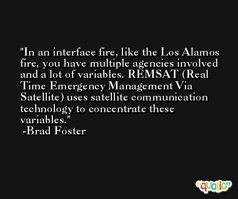 In an interface fire, like the Los Alamos fire, you have multiple agencies involved and a lot of variables. REMSAT (Real Time Emergency Management Via Satellite) uses satellite communication technology to concentrate these variables. -Brad Foster