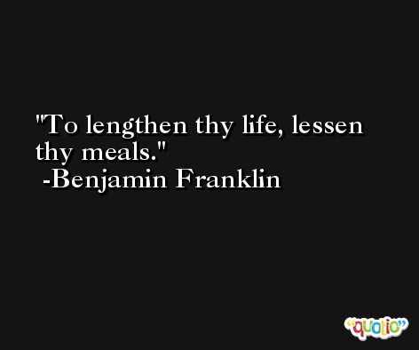 To lengthen thy life, lessen thy meals. -Benjamin Franklin