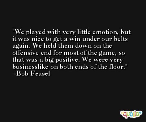 We played with very little emotion, but it was nice to get a win under our belts again. We held them down on the offensive end for most of the game, so that was a big positive. We were very businesslike on both ends of the floor. -Bob Feasel