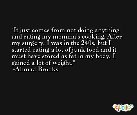 It just comes from not doing anything and eating my momma's cooking. After my surgery, I was in the 240s, but I started eating a lot of junk food and it must have stored as fat in my body. I gained a lot of weight. -Ahmad Brooks
