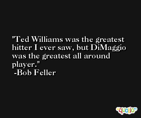 Ted Williams was the greatest hitter I ever saw, but DiMaggio was the greatest all around player. -Bob Feller