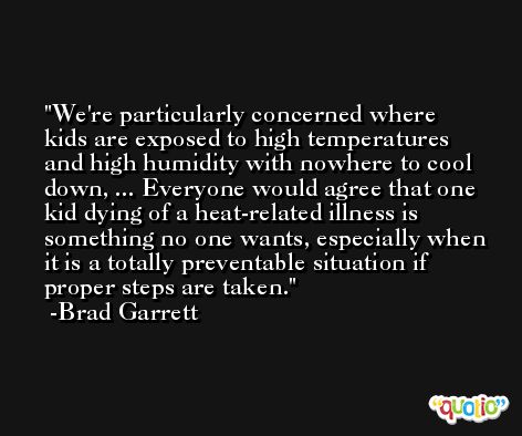 We're particularly concerned where kids are exposed to high temperatures and high humidity with nowhere to cool down, ... Everyone would agree that one kid dying of a heat-related illness is something no one wants, especially when it is a totally preventable situation if proper steps are taken. -Brad Garrett