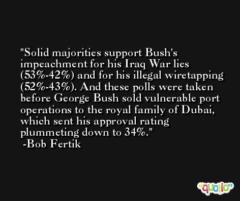 Solid majorities support Bush's impeachment for his Iraq War lies (53%-42%) and for his illegal wiretapping (52%-43%). And these polls were taken before George Bush sold vulnerable port operations to the royal family of Dubai, which sent his approval rating plummeting down to 34%. -Bob Fertik