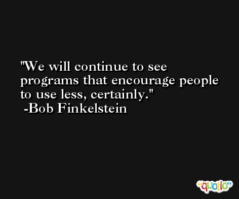 We will continue to see programs that encourage people to use less, certainly. -Bob Finkelstein