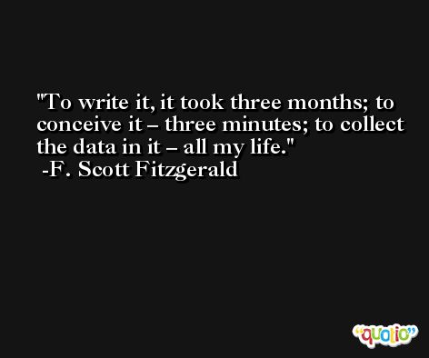 To write it, it took three months; to conceive it – three minutes; to collect the data in it – all my life. -F. Scott Fitzgerald