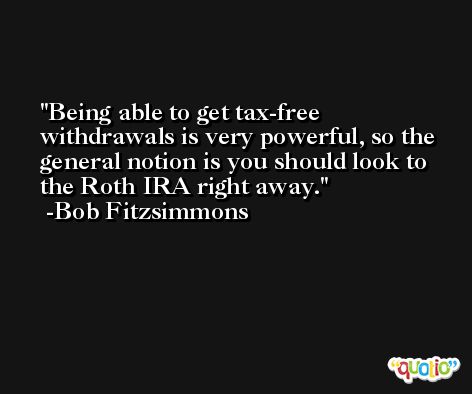 Being able to get tax-free withdrawals is very powerful, so the general notion is you should look to the Roth IRA right away. -Bob Fitzsimmons