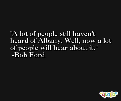 A lot of people still haven't heard of Albany. Well, now a lot of people will hear about it. -Bob Ford