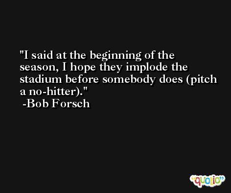 I said at the beginning of the season, I hope they implode the stadium before somebody does (pitch a no-hitter). -Bob Forsch