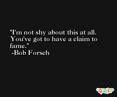 I'm not shy about this at all. You've got to have a claim to fame. -Bob Forsch