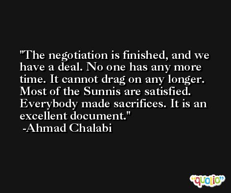 The negotiation is finished, and we have a deal. No one has any more time. It cannot drag on any longer. Most of the Sunnis are satisfied. Everybody made sacrifices. It is an excellent document. -Ahmad Chalabi