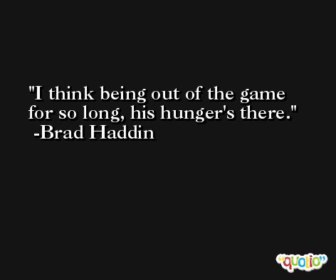 I think being out of the game for so long, his hunger's there. -Brad Haddin