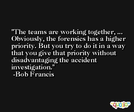 The teams are working together, ... Obviously, the forensics has a higher priority. But you try to do it in a way that you give that priority without disadvantaging the accident investigation. -Bob Francis