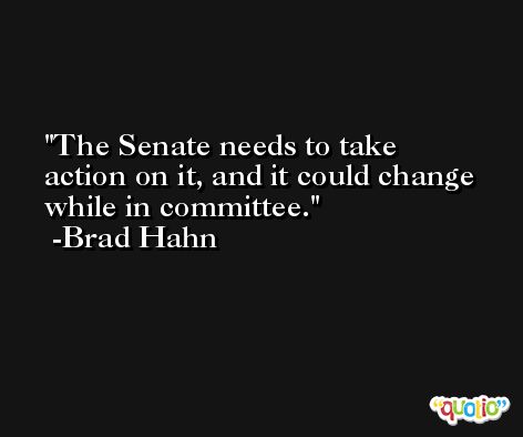 The Senate needs to take action on it, and it could change while in committee. -Brad Hahn