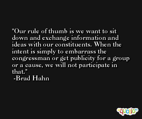 Our rule of thumb is we want to sit down and exchange information and ideas with our constituents. When the intent is simply to embarrass the congressman or get publicity for a group or a cause, we will not participate in that. -Brad Hahn