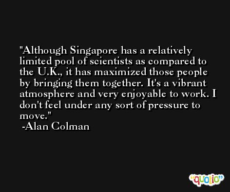 Although Singapore has a relatively limited pool of scientists as compared to the U.K., it has maximized those people by bringing them together. It's a vibrant atmosphere and very enjoyable to work. I don't feel under any sort of pressure to move. -Alan Colman